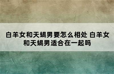 白羊女和天蝎男要怎么相处 白羊女和天蝎男适合在一起吗